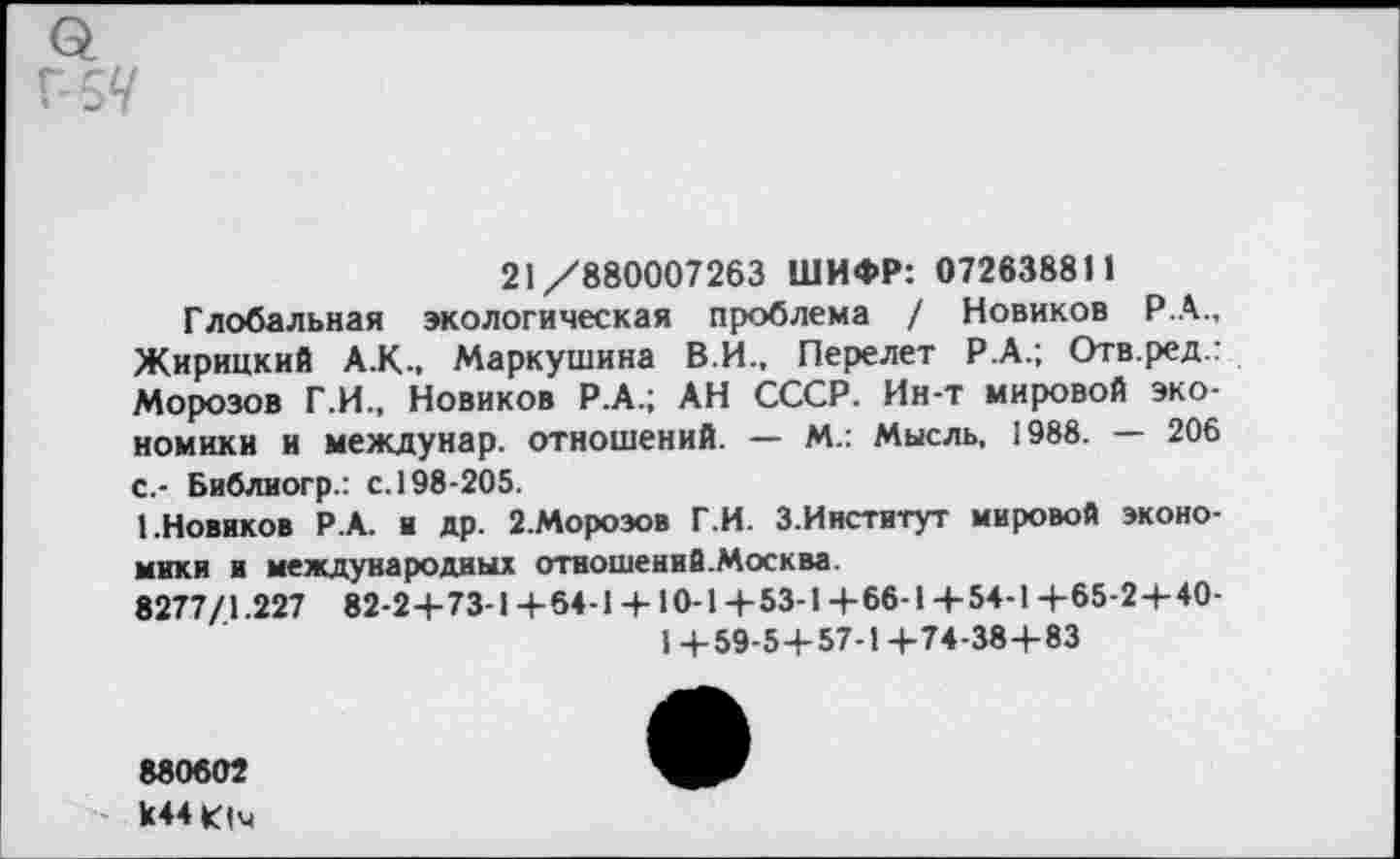 ﻿21/880007263 ШИФР: 072638811
Глобальная экологическая проблема / Новиков Р.А., Жирицкий А.К., Маркушина В.И., Перелет Р.А.; Отв.ред.: Морозов Г.И., Новиков Р.А.; АН СССР. Ин-т мировой экономики и междунар. отношений. — М.: Мысль, 1988.	206
с.- Библиогр.: с. 198-205.
1.Новиков Р.А. и др. 2.Мороэов Г.И. З.Институт мировой экономики и международных отношений.Москва.
8277/1.227 82-24-73-1 +64-1 + 10-1+53-1+66-1+54-1 +65-2+40-
1 +59-5+57-1+74-38+83
880602 к44Ич